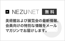 NEZUNET 無料 美術館および展覧会の最新情報、会員向けの特別な情報をメールマガジンでお届けします。