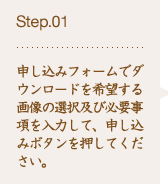 Step.01 申し込みフォームでダウンロードを希望する画像の選択及び必要事項を入力して、申し込みボタンを押してください。